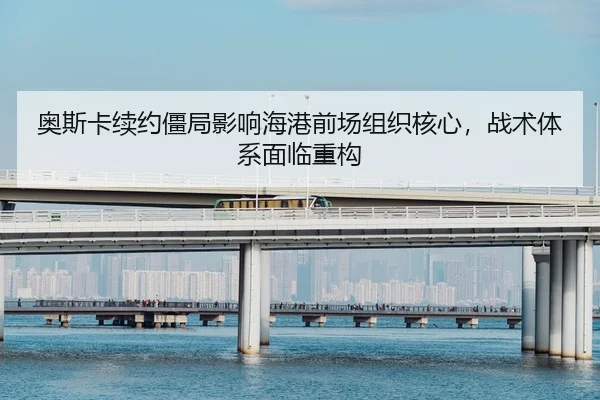 奥斯卡续约僵局影响海港前场组织核心，战术体系面临重构